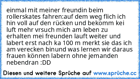 einmal mit meiner freundin beim rollerskates fahren:
auf dem weg flich ich hin voll auf den rücken und bekomm kei luft mehr vrsuch mich am leben zu erhalten mei freunden lauft weiter und labert erst nach ka 100 m merkt sie das ich am verecken bin
und was lernen wir daraus frauen können labern ohne jemanden nebendran :DD