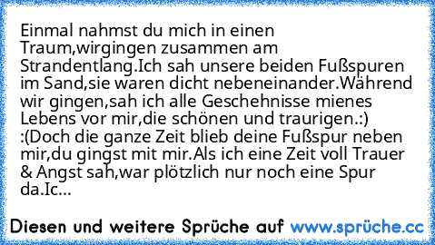 Einmal nahmst du mich in einen Traum,
wirgingen zusammen am Strandentlang.
Ich sah unsere beiden Fußspuren im Sand,
sie waren dicht nebeneinander.
Während wir gingen,
sah ich alle Geschehnisse mienes Lebens vor mir,
die schönen und traurigen.:) :(
Doch die ganze Zeit blieb deine Fußspur neben mir,
du gingst mit mir.
Als ich eine Zeit voll Trauer & Angst sah,
war plötzlich nur noch eine Spur da.
Ic...