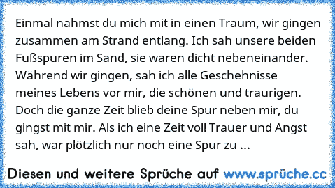 Einmal nahmst du mich mit in einen Traum, wir gingen zusammen am Strand entlang. Ich sah unsere beiden Fußspuren im Sand, sie waren dicht nebeneinander. Während wir gingen, sah ich alle Geschehnisse meines Lebens vor mir, die schönen und traurigen. Doch die ganze Zeit blieb deine Spur neben mir, du gingst mit mir. Als ich eine Zeit voll Trauer und Angst sah, war plötzlich nur noch eine Spur zu ...