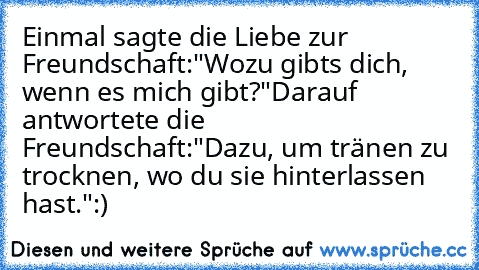 Einmal sagte die Liebe zur Freundschaft:
"Wozu gibts dich, wenn es mich gibt?"
Darauf antwortete die Freundschaft:
"Dazu, um tränen zu trocknen, wo du sie hinterlassen hast."
:)