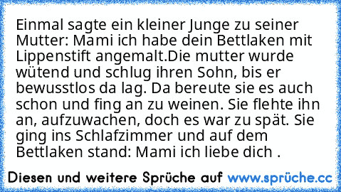 Einmal sagte ein kleiner Junge zu seiner Mutter: Mami ich habe dein Bettlaken mit Lippenstift angemalt.
Die mutter wurde wütend und schlug ihren Sohn, bis er bewusstlos da lag. Da bereute sie es auch schon und fing an zu weinen. Sie flehte ihn an, aufzuwachen, doch es war zu spät. Sie ging ins Schlafzimmer und auf dem Bettlaken stand: Mami ich liebe dich ♥.