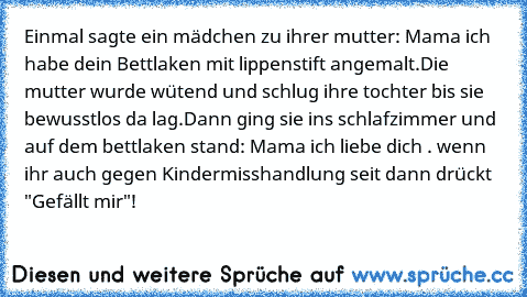 Einmal sagte ein mädchen zu ihrer mutter: Mama ich habe dein Bettlaken mit lippenstift angemalt.
Die mutter wurde wütend und schlug ihre tochter bis sie bewusstlos da lag.Dann ging sie ins schlafzimmer und auf dem bettlaken stand: Mama ich liebe dich ♥. wenn ihr auch gegen Kindermisshandlung seit dann drückt "Gefällt mir"!