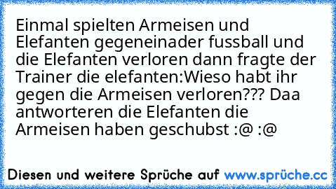 Einmal spielten Armeisen und Elefanten gegeneinader fussball und die Elefanten verloren dann fragte der Trainer die elefanten:Wieso habt ihr gegen die Armeisen verloren??? Daa antworteren die Elefanten die Armeisen haben geschubst :@ :@