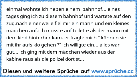 einmal wohnte ich neben einem  bahnhof... eines tages ging ich zu diesem bahnhof und wartete auf den zug.nach einer weile fiel mir ein mann und ein kleines mädchen auf.
ich musste auf toilette als der mann mit dem kind hinterher kam. er fragte mich " können sie mit ihr aufs klo gehen ?" ich willigte ein... alles war gut... ich ging mit dem mädchen wieder aus der kabine raus als die polizei dort...