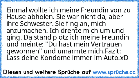 Einmal wollte ich meine Freundin von zu Hause abholen. Sie war nicht da, aber ihre Schwester. Sie fing an, mich anzumachen. Ich drehte mich um und ging. Da stand plötzlich meine Freundin und meinte: "Du hast mein Vertrauen gewonnen" und umarmte mich.
Fazit: Lass deine Kondome immer im Auto.
xD