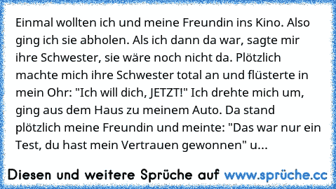 Einmal wollten ich und meine Freundin ins Kino. Also ging ich sie abholen. Als ich dann da war, sagte mir ihre Schwester, sie wäre noch nicht da. Plötzlich machte mich ihre Schwester total an und flüsterte in mein Ohr: "Ich will dich, JETZT!" Ich drehte mich um, ging aus dem Haus zu meinem Auto. Da stand plötzlich meine Freundin und meinte: "Das war nur ein Test, du hast mein Vertrauen gewonnen...