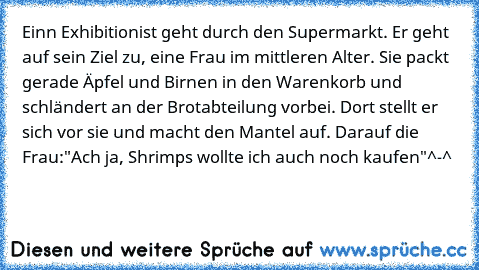 Einn Exhibitionist geht durch den Supermarkt. Er geht auf sein Ziel zu, eine Frau im mittleren Alter. Sie packt gerade Äpfel und Birnen in den Warenkorb und schländert an der Brotabteilung vorbei. Dort stellt er sich vor sie und macht den Mantel auf. Darauf die Frau:"Ach ja, Shrimps wollte ich auch noch kaufen"^-^