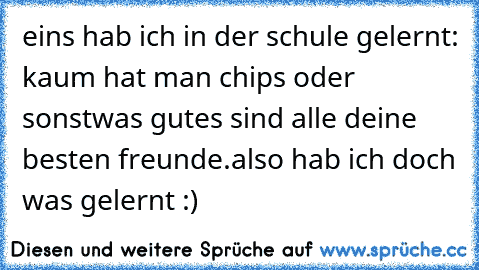 eins hab ich in der schule gelernt: kaum hat man chips oder sonstwas gutes sind alle deine besten freunde.
also hab ich doch was gelernt :)