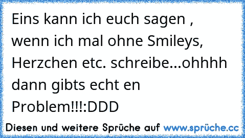 Eins kann ich euch sagen , wenn ich mal ohne Smileys, Herzchen etc. schreibe...ohhhh dann gibts echt en Problem!!!
:DDD