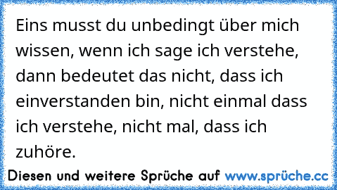 Eins musst du unbedingt über mich wissen, wenn ich sage ich verstehe, dann bedeutet das nicht, dass ich einverstanden bin, nicht einmal dass ich verstehe, nicht mal, dass ich zuhöre.