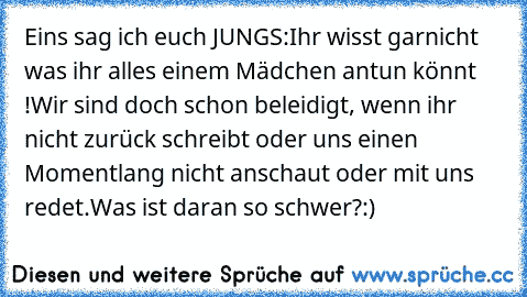 Eins sag ich euch JUNGS:
Ihr wisst garnicht was ihr alles einem Mädchen antun könnt !
Wir sind doch schon beleidigt, wenn ihr nicht zurück schreibt oder uns einen Momentlang nicht anschaut oder mit uns redet.
Was ist daran so schwer?
:)