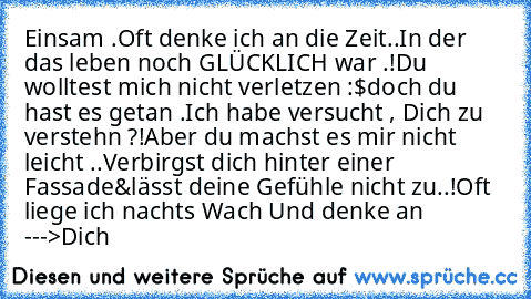 Einsam .
Oft denke ich an die Zeit..
In der das leben noch GLÜCKLICH war .!
Du wolltest mich nicht verletzen :$
doch du hast es getan .
Ich habe versucht , Dich zu verstehn ?!
Aber du machst es mir nicht leicht ..
Verbirgst dich hinter einer Fassade
&lässt deine Gefühle nicht zu..!
Oft liege ich nachts Wach ♥
Und denke an --->Dich