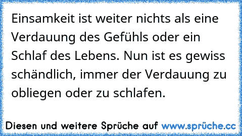 Einsamkeit ist weiter nichts als eine Verdauung des Gefühls oder ein Schlaf des Lebens. Nun ist es gewiss schändlich, immer der Verdauung zu obliegen oder zu schlafen.