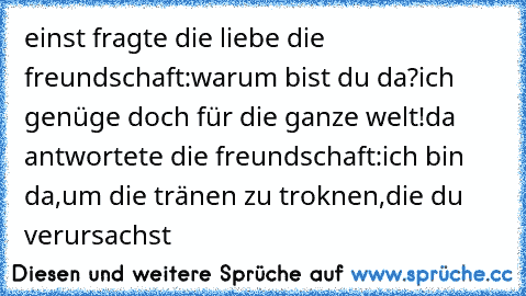 einst fragte die liebe die freundschaft:
warum bist du da?ich genüge doch für die ganze welt!
da antwortete die freundschaft:
ich bin da,um die tränen zu troknen,die du verursachst
♥♥♥♥♥