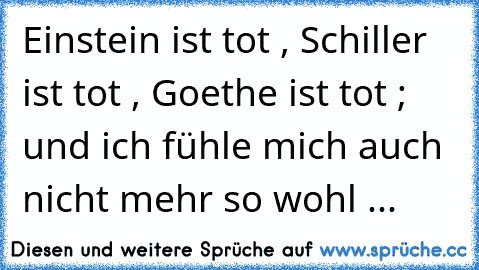 Einstein ist tot , Schiller ist tot , Goethe ist tot ; und ich fühle mich auch nicht mehr so wohl ...