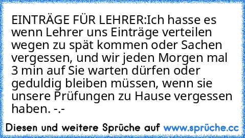 EINTRÄGE FÜR LEHRER:
Ich hasse es wenn Lehrer uns Einträge verteilen wegen zu spät kommen oder Sachen vergessen, und wir jeden Morgen mal 3 min auf Sie warten dürfen oder geduldig bleiben müssen, wenn sie unsere Prüfungen zu Hause vergessen haben. -.-