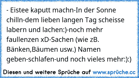 - Eistee kaputt machn
-In der Sonne chilln
-dem lieben langen Tag scheisse labern und lachen:)
-noch mehr faullenzen xD
-Sachen (wie zB. Bänken,Bäumen usw.) Namen geben
-schlafen
-und noch vieles mehr:):)