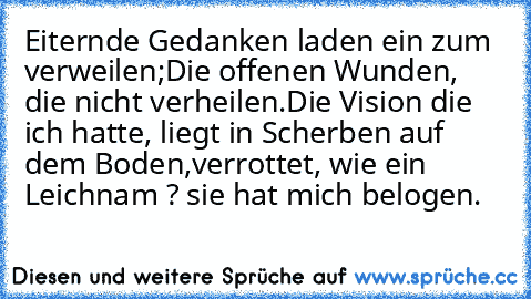 Eiternde Gedanken laden ein zum verweilen;
Die offenen Wunden, die nicht verheilen.
Die Vision die ich hatte, liegt in Scherben auf dem Boden,
verrottet, wie ein Leichnam ? sie hat mich belogen.