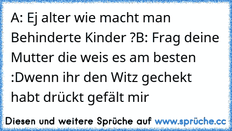 A: Ej alter wie macht man Behinderte Kinder ?
B: Frag deine Mutter die weis es am besten :D
wenn ihr den Witz gechekt habt drückt gefält mir