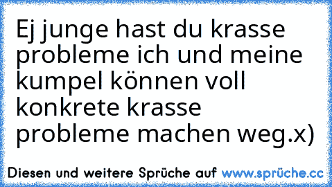 Ej junge hast du krasse probleme ich und meine kumpel können voll konkrete krasse probleme machen weg.
x)