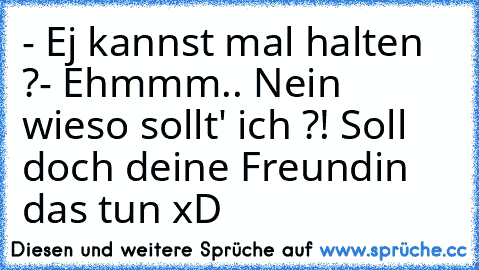 - Ej kannst mal halten ?
- Ehmmm.. Nein wieso sollt' ich ?! Soll doch deine Freundin das tun xD