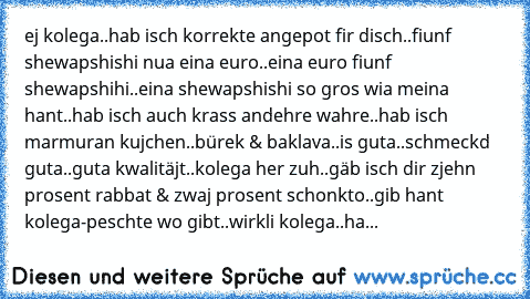 ej kolega..hab isch korrekte angepot fir disch..fiunf shewapshishi nua eina euro..eina euro fiunf shewapshihi..eina shewapshishi so gros wia meina hant..hab isch auch krass andehre wahre..hab isch marmuran kujchen..bürek & baklava..is guta..schmeckd guta..guta kwalitäjt..kolega her zuh..gäb isch dir zjehn prosent rabbat & zwaj prosent schonkto..gib hant kolega-peschte wo gibt..wirkli kolega..ha...