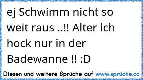 ej Schwimm nicht so weit raus ..!! Alter ich hock nur in der Badewanne !! :D