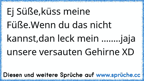 Ej Süße,
küss meine Füße.
Wenn du das nicht kannst,
dan leck mein ....
....jaja unsere versauten Gehirne XD