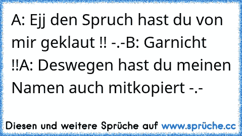 A: Ejj den Spruch hast du von mir geklaut !! -.-
B: Garnicht !!
A: Deswegen hast du meinen Namen auch mitkopiert -.-