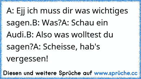 A: Ejj ich muss dir was wichtiges sagen.
B: Was?
A: Schau ein Audi.
B: Also was wolltest du sagen?
A: Scheisse, hab's vergessen!