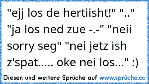 "ejj los de hertiisht!" ".." "ja los ned zue -.-" "neii sorry seg" "nei jetz ish z'spat..... oke nei los..." :)