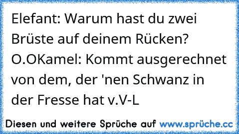 Elefant: Warum hast du zwei Brüste auf deinem Rücken? O.O
Kamel: Kommt ausgerechnet von dem, der 'nen Schwanz in der Fresse hat v.V
-L♥