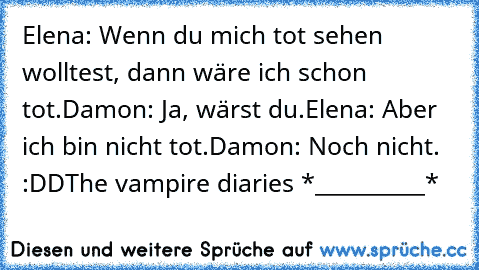 Elena: Wenn du mich tot sehen wolltest, dann wäre ich schon tot.
Damon: Ja, wärst du.
Elena: Aber ich bin nicht tot.
Damon: Noch nicht. 
:DD
The vampire diaries *__________* ♥♥♥