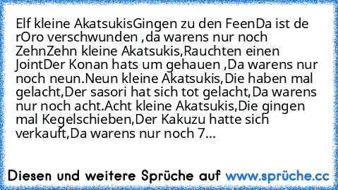 Elf kleine Akatsukis
Gingen zu den Feen
Da ist de rOro verschwunden ,
da warens nur noch Zehn
Zehn kleine Akatsukis,
Rauchten einen Joint
Der Konan hats um gehauen ,
Da warens nur noch neun.
Neun kleine Akatsukis,
Die haben mal gelacht,
Der sasori hat sich tot gelacht,
Da warens nur noch acht.
Acht kleine Akatsukis,
Die gingen mal Kegelschieben,
Der Kakuzu hatte sich verkauft,
Da warens nur noc...