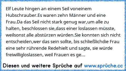 Elf Leute hingen an einem Seil von
einem Hubschrauber.
Es waren zehn Männer und eine Frau.
Da das Seil nicht stark genug war,
um alle zu halten, beschlossen sie,
dass einer loslassen müsste, weil
sonst alle abstürzen würden.
Sie konnten sich nicht entscheiden,
wer das sein sollte, bis schließlich
die Frau eine sehr rührende Rede
hielt und sagte, sie würde freiwillig
loslassen, weil Frauen es ge...