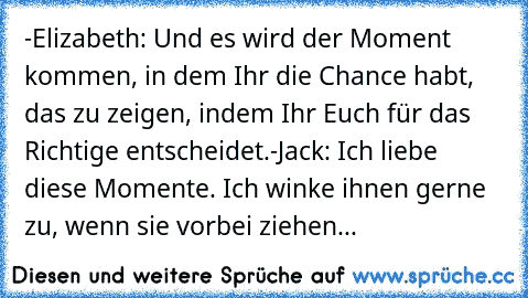 -Elizabeth: Und es wird der Moment kommen, in dem Ihr die Chance habt, das zu zeigen, indem Ihr Euch für das Richtige entscheidet.
-Jack: Ich liebe diese Momente. Ich winke ihnen gerne zu, wenn sie vorbei ziehen...