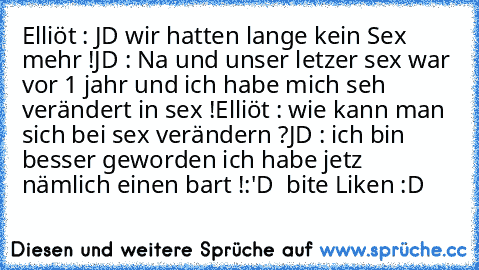 Elliöt : JD wir hatten lange kein Sex mehr !
JD : Na und unser letzer sex war vor 1 jahr und ich habe mich seh verändert in sex !
Elliöt : wie kann man sich bei sex verändern ?
JD : ich bin besser geworden ich habe jetz nämlich einen bart !
:'D  bite Liken :D