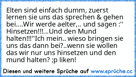 Elten sind einfach dumm, zuerst lernen sie uns das sprechen & gehen bei....
Wir werde aelter,.. und sagen :
'' Hinsetzen!!!...Und den Mund halten!!!''
Ich mein.. wieso bringen sie uns das dann bei?..wenn sie wollen das wir nur uns hinsetzen und den mund halten? 
;p liken!