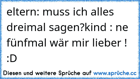 eltern: muss ich alles dreimal sagen?
kind : ne fünfmal wär mir lieber ! :D