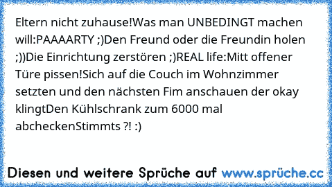 Eltern nicht zuhause!
Was man UNBEDINGT machen will:
PAAAARTY ;)
Den Freund oder die Freundin holen ;))
Die Einrichtung zerstören ;)
REAL life:
Mitt offener Türe pissen!
Sich auf die Couch im Wohnzimmer setzten und den nächsten Fim anschauen der okay klingt
Den Kühlschrank zum 6000 mal abchecken
Stimmts ?! :)