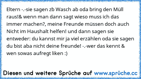 Eltern -.-
sie sagen zb Wasch ab oda bring den Müll raus!
& wenn man dann sagt wieso muss ich das immer machen?, meine Freunde müssen doch auch Nicht im Haushalt helfen! und dann sagen sie entweder: du kannst mir ja viel erzählen oda sie sagen du bist aba nicht deine freunde! -.-
wer das kennt & wen sowas aufregt liken :)