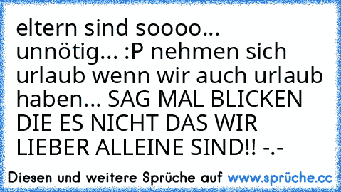 eltern sind soooo... unnötig... :P nehmen sich urlaub wenn wir auch urlaub haben... SAG MAL BLICKEN DIE ES NICHT DAS WIR LIEBER ALLEINE SIND!! -.-