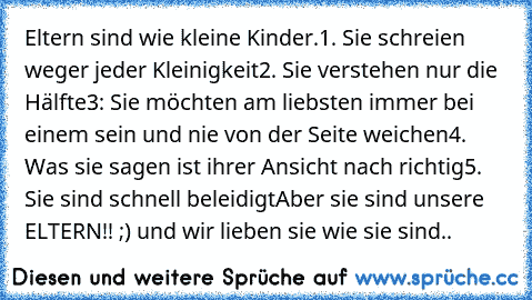 Eltern sind wie kleine Kinder.
1. Sie schreien weger jeder Kleinigkeit
2. Sie verstehen nur die Hälfte
3: Sie möchten am liebsten immer bei einem sein und nie von der Seite weichen
4. Was sie sagen ist ihrer Ansicht nach richtig
5. Sie sind schnell beleidigt
Aber sie sind unsere ELTERN!! ;) und wir lieben sie wie sie sind..♥♥