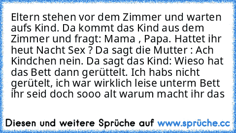 Eltern stehen vor dem Zimmer und warten aufs Kind. Da kommt das Kind aus dem Zimmer und fragt: Mama , Papa. Hattet ihr heut Nacht Sex ? Da sagt die Mutter : Ach Kindchen nein. Da sagt das Kind: Wieso hat das Bett dann gerüttelt. Ich habs nicht gerütelt, ich war wirklich leise unterm Bett ihr seid doch sooo alt warum macht ihr das