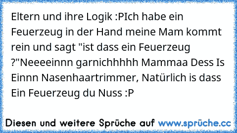 Eltern und ihre Logik :P
Ich habe ein Feuerzeug in der Hand meine Mam kommt rein und sagt "ist dass ein Feuerzeug ?"
Neeeeinnn garnichhhhh Mammaa Dess Is Einnn Nasenhaartrimmer, Natürlich is dass Ein Feuerzeug du Nuss :P