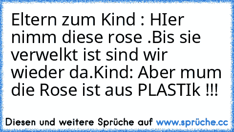 Eltern zum Kind : HIer nimm diese rose .Bis sie verwelkt ist sind wir wieder da.Kind: Aber mum die Rose ist aus PLASTIk !!!