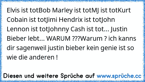 Elvis ist tot
Bob Marley ist tot
MJ ist tot
Kurt Cobain ist tot
Jimi Hendrix ist tot
John Lennon ist tot
Johnny Cash ist tot
... Justin Bieber lebt... WARUM ???
Warum ? ich kanns dir sagen
weil justin bieber kein genie ist so wie die anderen !