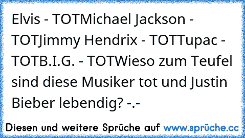 Elvis - TOT
Michael Jackson - TOT
Jimmy Hendrix - TOT
Tupac - TOT
B.I.G. - TOT
Wieso zum Teufel sind diese Musiker tot und Justin Bieber lebendig? -.-
