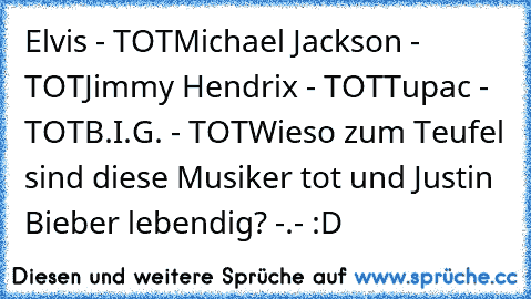 Elvis - TOT
Michael Jackson - TOT
Jimmy Hendrix - TOT
Tupac - TOT
B.I.G. - TOT
Wieso zum Teufel sind diese Musiker tot und Justin Bieber lebendig? -.- :D