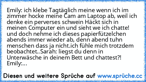 Emily: ich klebe Tagtäglich meine wenn ich im zimmer hocke meine Cam am Laptop ab, weil ich denke ein perverses schwein Häckt sich in meinen Computer ein und sieht we ich chatte! und doch nehme ich dieses papierfützelchen abends immer wieder ab, denn abend tuhn menschen dass ja nicht.
ich fühle mich trotzdem beobachtet..
Sarah: liegst du denn in Unterwäsche in deinem Bett und chattest?! 
Emily:...